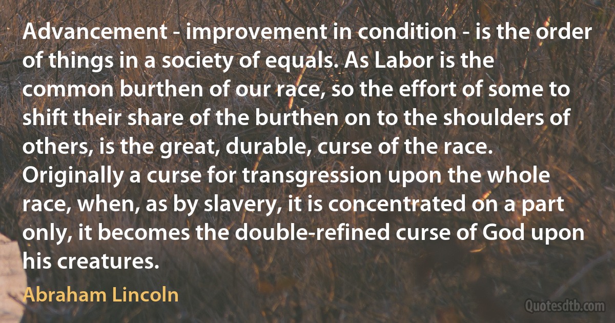 Advancement - improvement in condition - is the order of things in a society of equals. As Labor is the common burthen of our race, so the effort of some to shift their share of the burthen on to the shoulders of others, is the great, durable, curse of the race. Originally a curse for transgression upon the whole race, when, as by slavery, it is concentrated on a part only, it becomes the double-refined curse of God upon his creatures. (Abraham Lincoln)