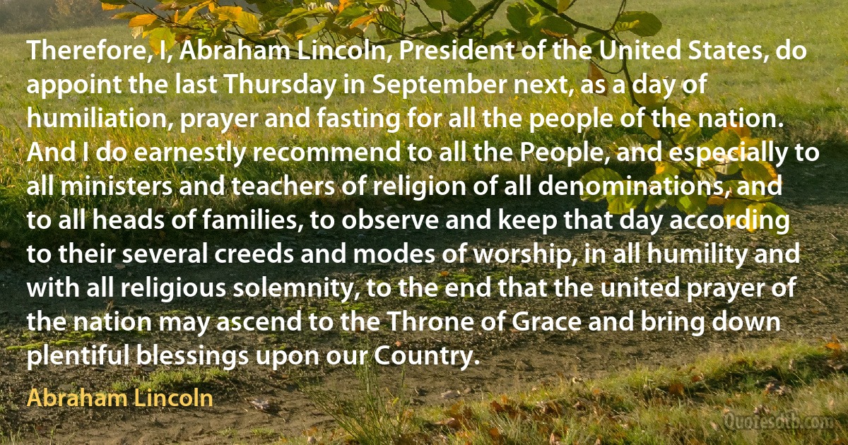 Therefore, I, Abraham Lincoln, President of the United States, do appoint the last Thursday in September next, as a day of humiliation, prayer and fasting for all the people of the nation. And I do earnestly recommend to all the People, and especially to all ministers and teachers of religion of all denominations, and to all heads of families, to observe and keep that day according to their several creeds and modes of worship, in all humility and with all religious solemnity, to the end that the united prayer of the nation may ascend to the Throne of Grace and bring down plentiful blessings upon our Country. (Abraham Lincoln)