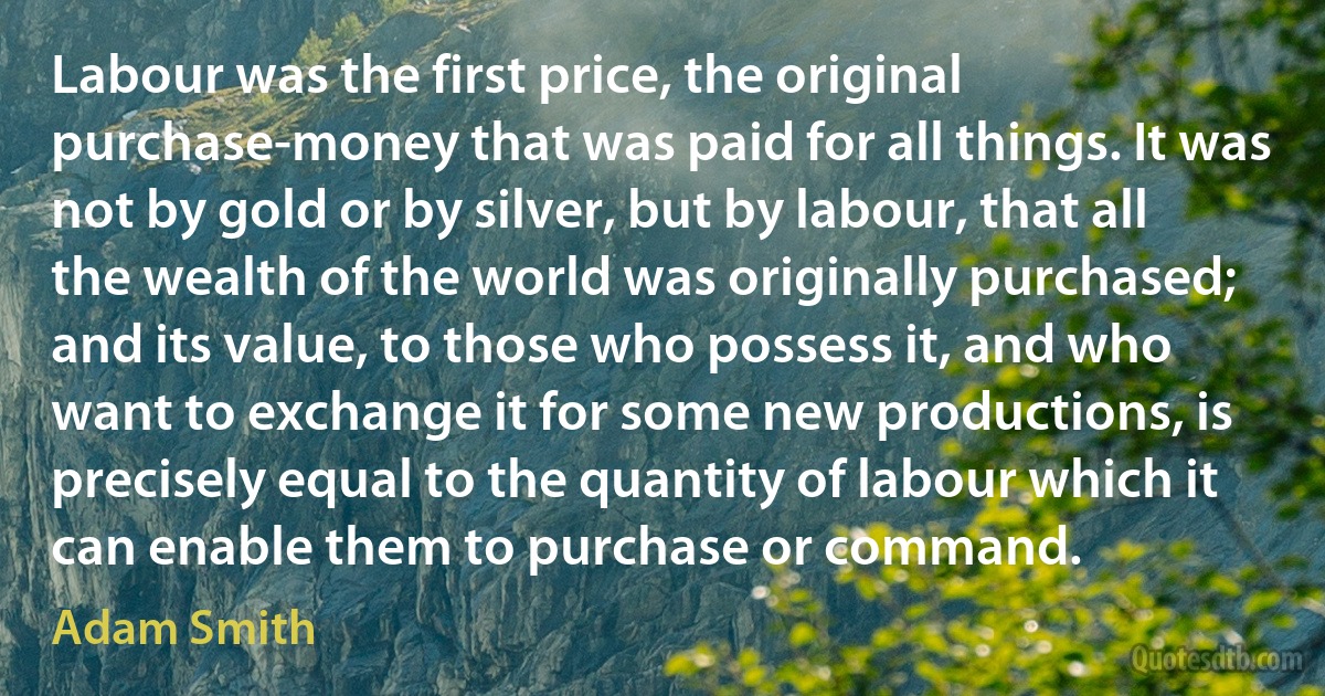 Labour was the first price, the original purchase-money that was paid for all things. It was not by gold or by silver, but by labour, that all the wealth of the world was originally purchased; and its value, to those who possess it, and who want to exchange it for some new productions, is precisely equal to the quantity of labour which it can enable them to purchase or command. (Adam Smith)