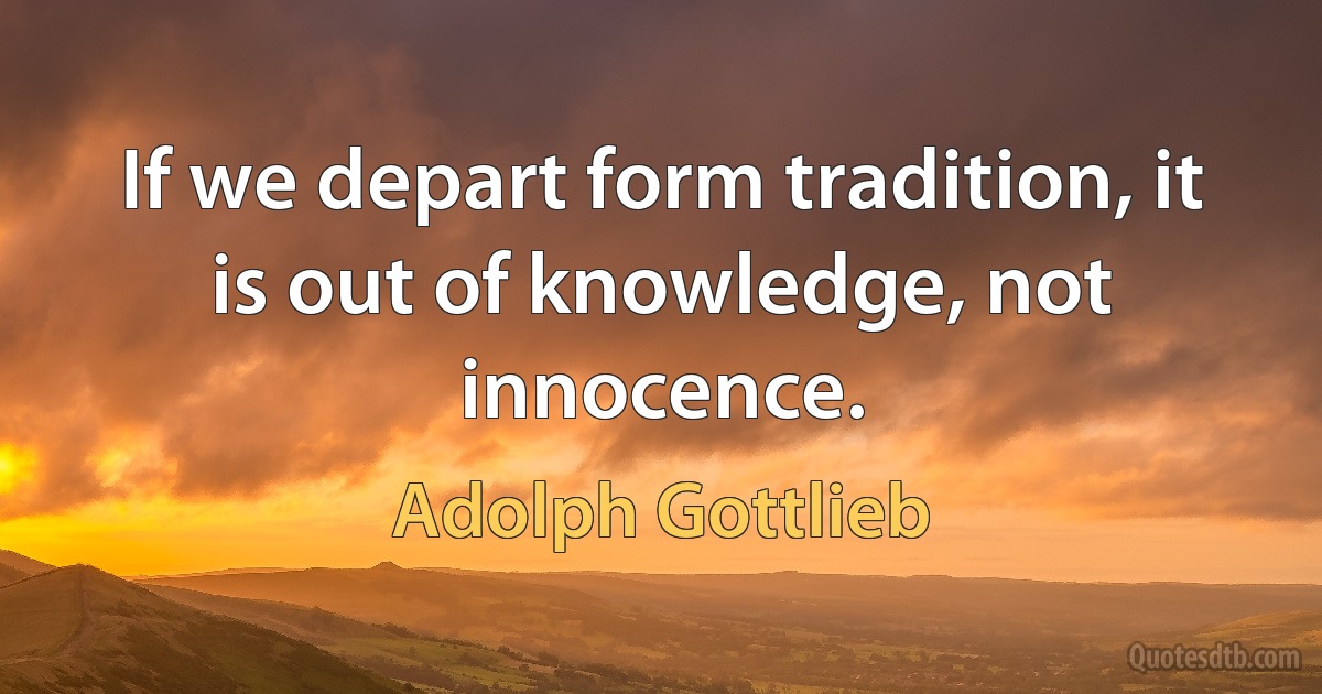 If we depart form tradition, it is out of knowledge, not innocence. (Adolph Gottlieb)