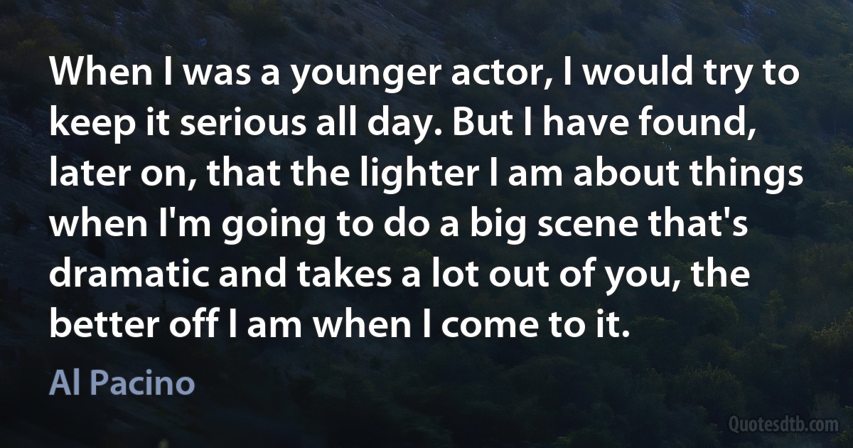 When I was a younger actor, I would try to keep it serious all day. But I have found, later on, that the lighter I am about things when I'm going to do a big scene that's dramatic and takes a lot out of you, the better off I am when I come to it. (Al Pacino)