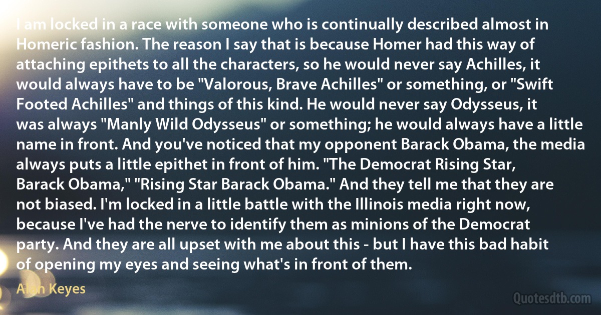 I am locked in a race with someone who is continually described almost in Homeric fashion. The reason I say that is because Homer had this way of attaching epithets to all the characters, so he would never say Achilles, it would always have to be "Valorous, Brave Achilles" or something, or "Swift Footed Achilles" and things of this kind. He would never say Odysseus, it was always "Manly Wild Odysseus" or something; he would always have a little name in front. And you've noticed that my opponent Barack Obama, the media always puts a little epithet in front of him. "The Democrat Rising Star, Barack Obama," "Rising Star Barack Obama." And they tell me that they are not biased. I'm locked in a little battle with the Illinois media right now, because I've had the nerve to identify them as minions of the Democrat party. And they are all upset with me about this - but I have this bad habit of opening my eyes and seeing what's in front of them. (Alan Keyes)