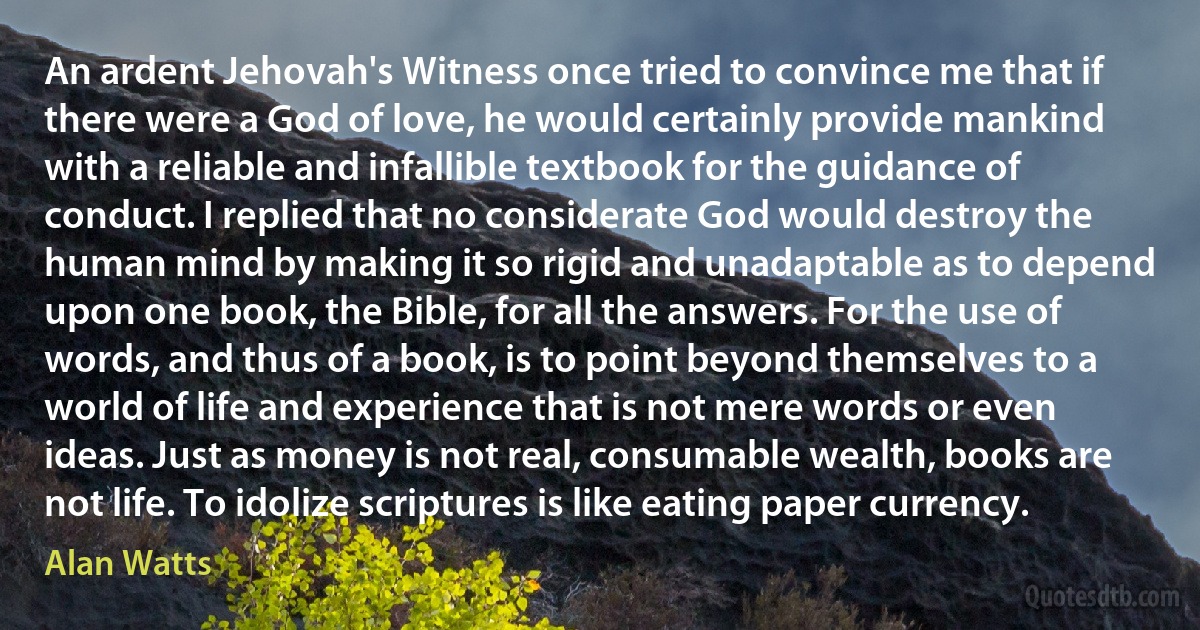 An ardent Jehovah's Witness once tried to convince me that if there were a God of love, he would certainly provide mankind with a reliable and infallible textbook for the guidance of conduct. I replied that no considerate God would destroy the human mind by making it so rigid and unadaptable as to depend upon one book, the Bible, for all the answers. For the use of words, and thus of a book, is to point beyond themselves to a world of life and experience that is not mere words or even ideas. Just as money is not real, consumable wealth, books are not life. To idolize scriptures is like eating paper currency. (Alan Watts)