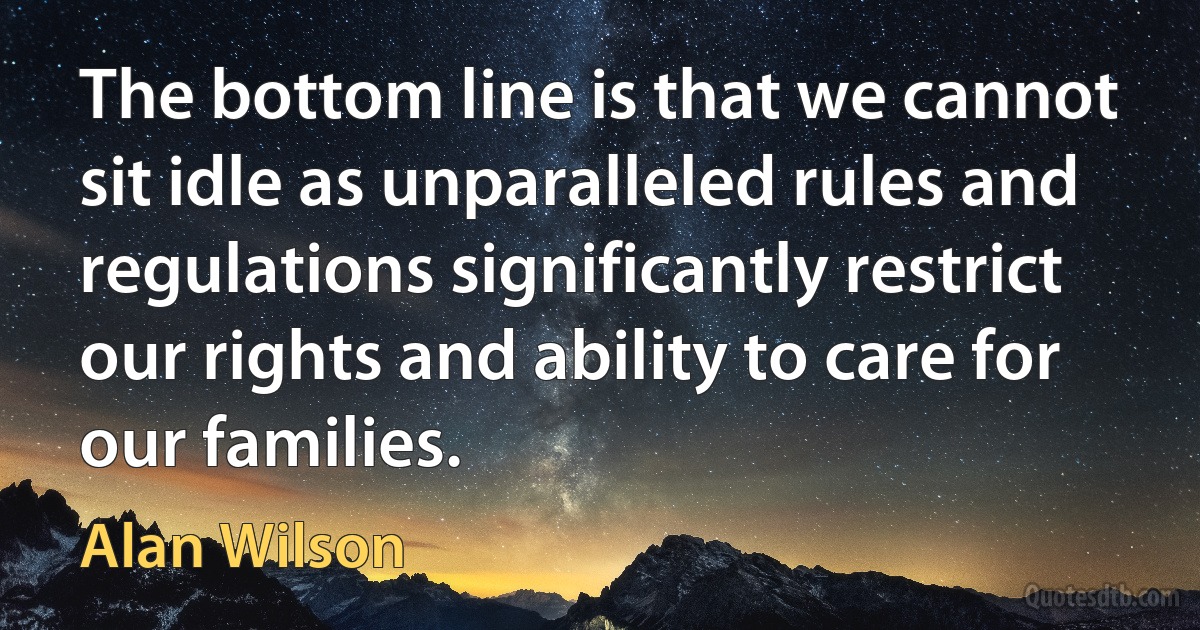 The bottom line is that we cannot sit idle as unparalleled rules and regulations significantly restrict our rights and ability to care for our families. (Alan Wilson)