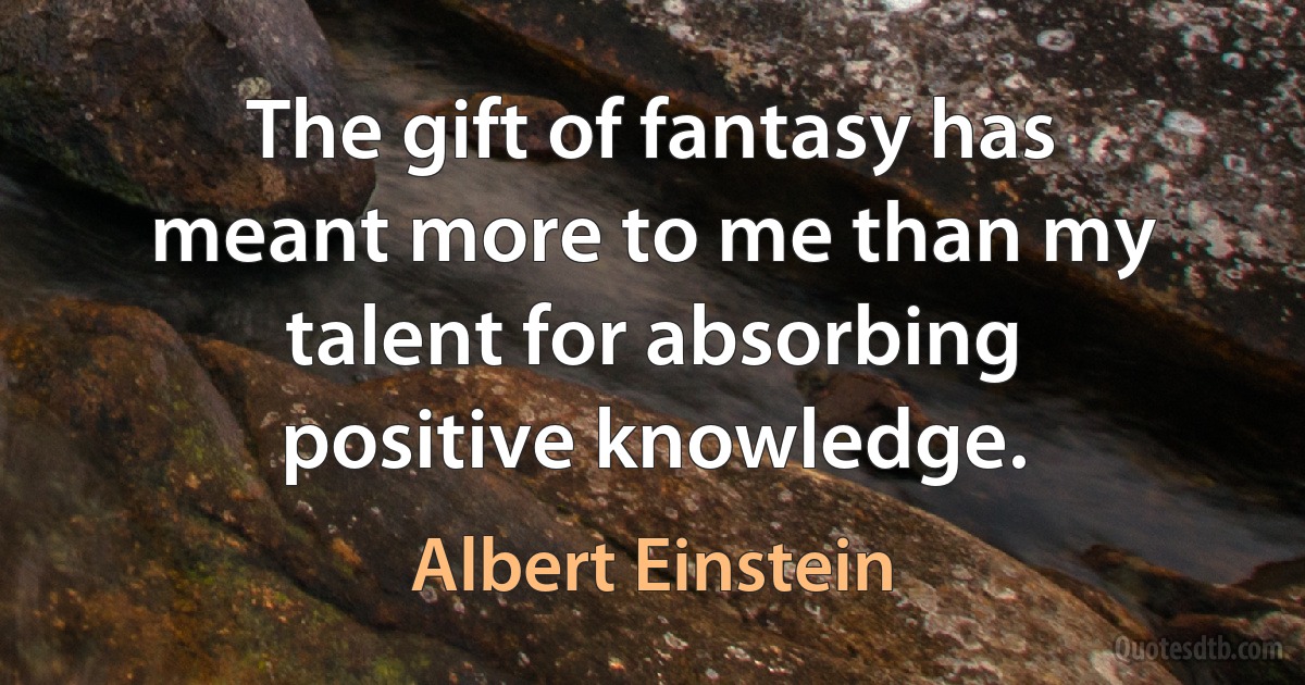 The gift of fantasy has meant more to me than my talent for absorbing positive knowledge. (Albert Einstein)