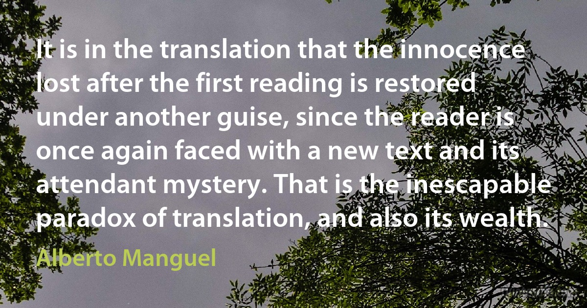 It is in the translation that the innocence lost after the first reading is restored under another guise, since the reader is once again faced with a new text and its attendant mystery. That is the inescapable paradox of translation, and also its wealth. (Alberto Manguel)