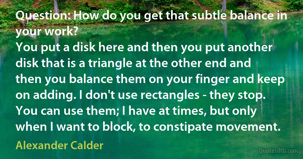 Question: How do you get that subtle balance in your work?
You put a disk here and then you put another disk that is a triangle at the other end and then you balance them on your finger and keep on adding. I don't use rectangles - they stop. You can use them; I have at times, but only when I want to block, to constipate movement. (Alexander Calder)