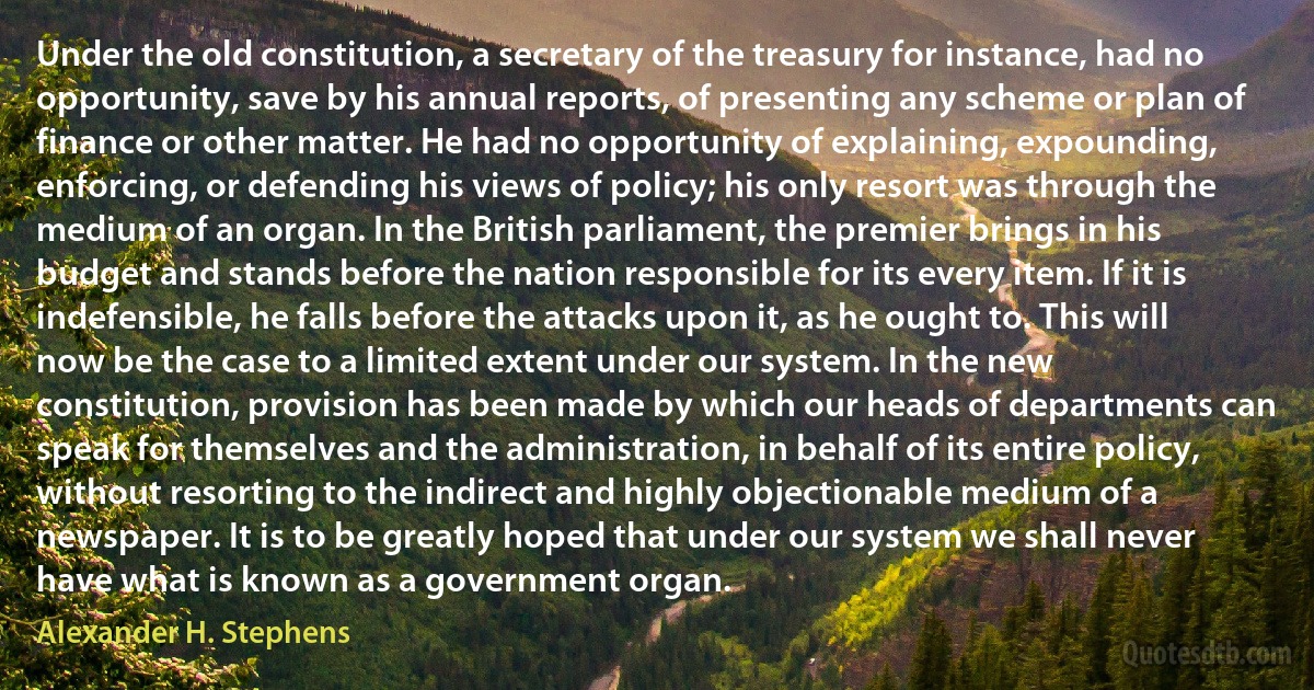 Under the old constitution, a secretary of the treasury for instance, had no opportunity, save by his annual reports, of presenting any scheme or plan of finance or other matter. He had no opportunity of explaining, expounding, enforcing, or defending his views of policy; his only resort was through the medium of an organ. In the British parliament, the premier brings in his budget and stands before the nation responsible for its every item. If it is indefensible, he falls before the attacks upon it, as he ought to. This will now be the case to a limited extent under our system. In the new constitution, provision has been made by which our heads of departments can speak for themselves and the administration, in behalf of its entire policy, without resorting to the indirect and highly objectionable medium of a newspaper. It is to be greatly hoped that under our system we shall never have what is known as a government organ. (Alexander H. Stephens)