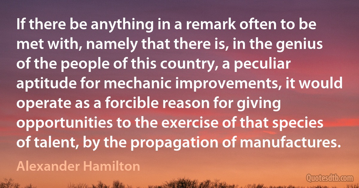 If there be anything in a remark often to be met with, namely that there is, in the genius of the people of this country, a peculiar aptitude for mechanic improvements, it would operate as a forcible reason for giving opportunities to the exercise of that species of talent, by the propagation of manufactures. (Alexander Hamilton)