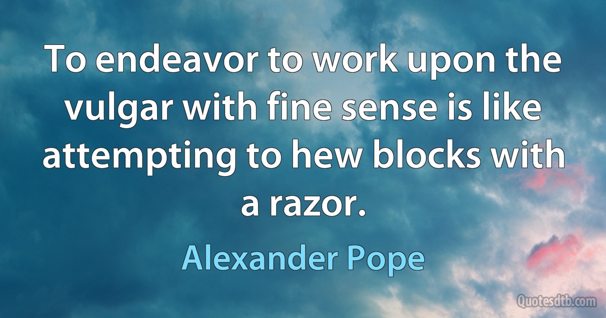 To endeavor to work upon the vulgar with fine sense is like attempting to hew blocks with a razor. (Alexander Pope)