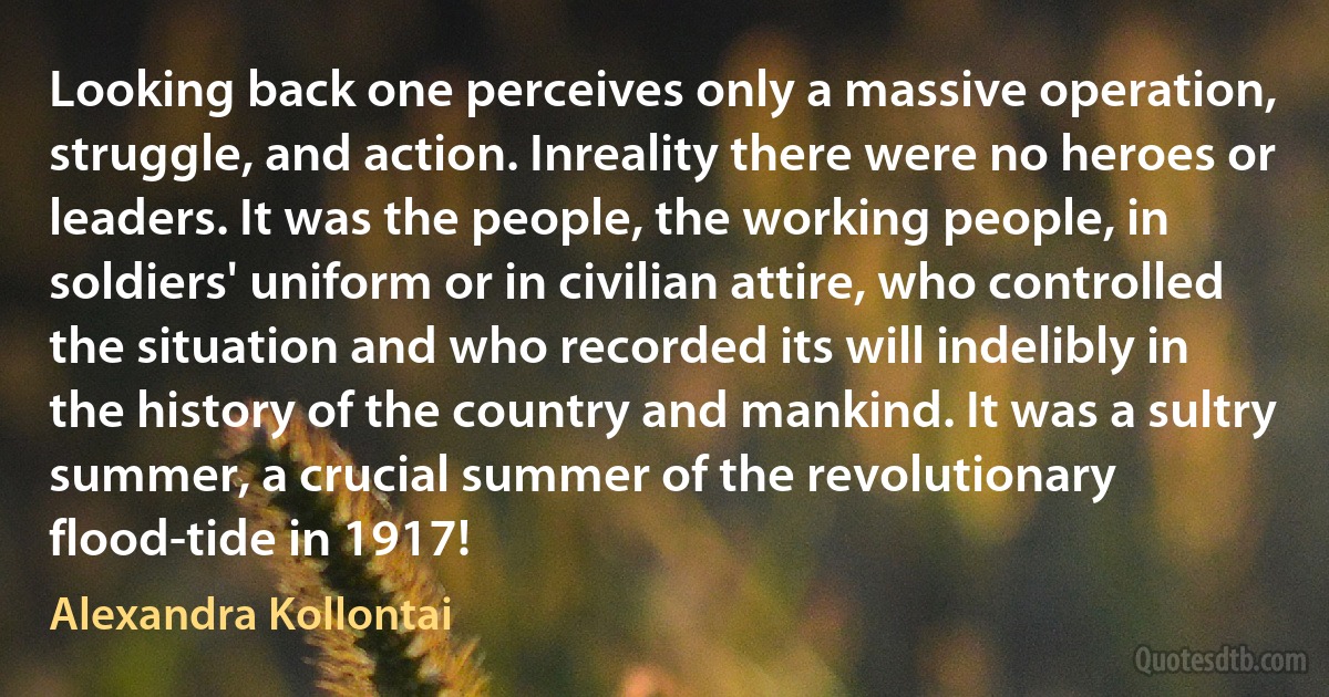 Looking back one perceives only a massive operation, struggle, and action. Inreality there were no heroes or leaders. It was the people, the working people, in soldiers' uniform or in civilian attire, who controlled the situation and who recorded its will indelibly in the history of the country and mankind. It was a sultry summer, a crucial summer of the revolutionary flood-tide in 1917! (Alexandra Kollontai)