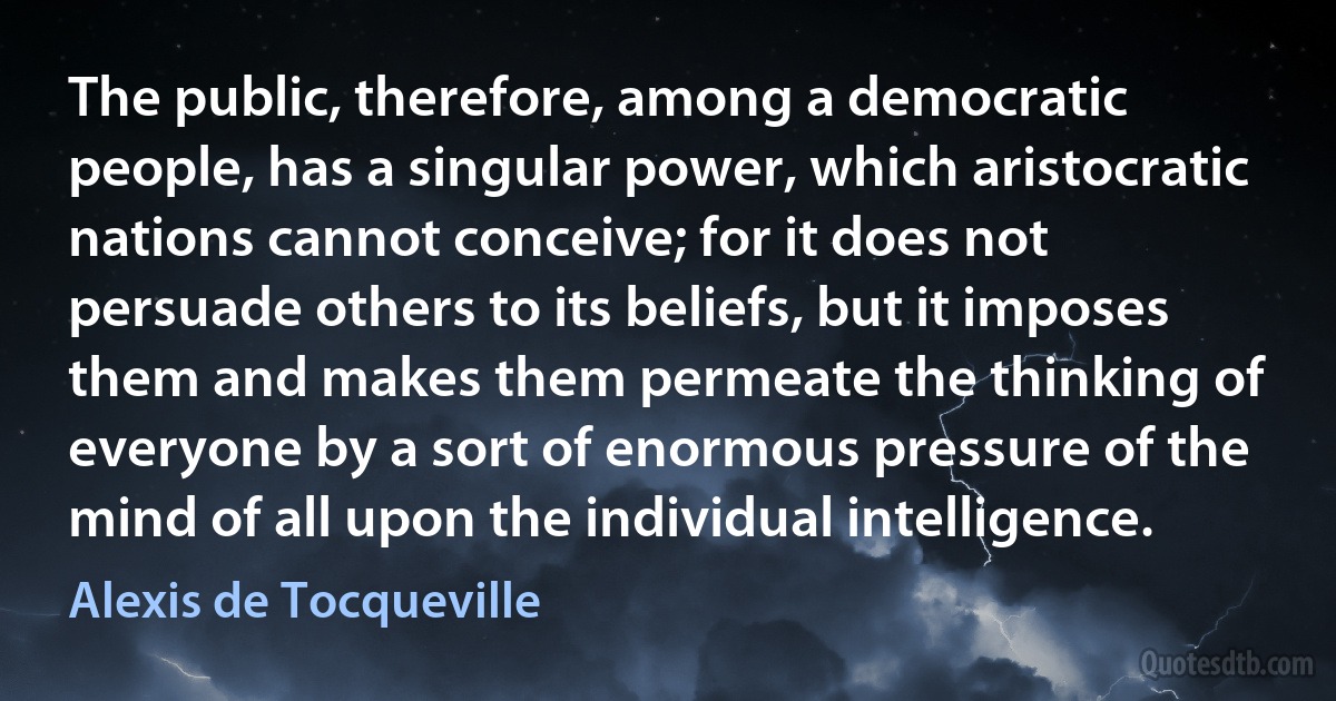 The public, therefore, among a democratic people, has a singular power, which aristocratic nations cannot conceive; for it does not persuade others to its beliefs, but it imposes them and makes them permeate the thinking of everyone by a sort of enormous pressure of the mind of all upon the individual intelligence. (Alexis de Tocqueville)