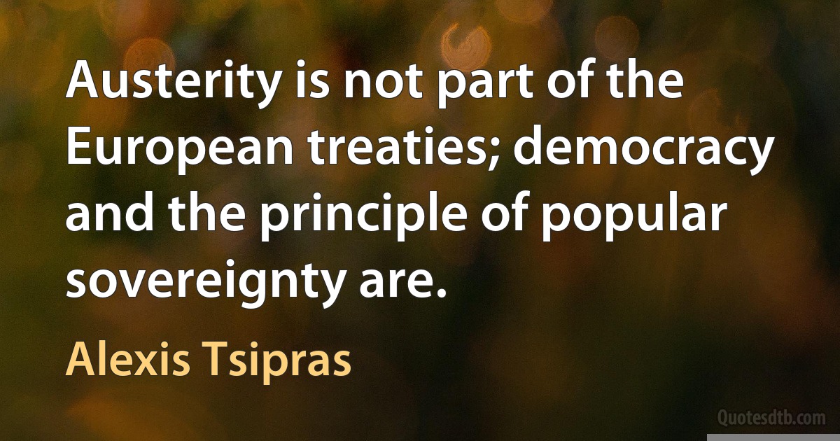 Austerity is not part of the European treaties; democracy and the principle of popular sovereignty are. (Alexis Tsipras)