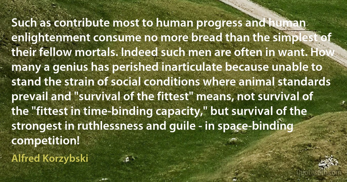 Such as contribute most to human progress and human enlightenment consume no more bread than the simplest of their fellow mortals. Indeed such men are often in want. How many a genius has perished inarticulate because unable to stand the strain of social conditions where animal standards prevail and "survival of the fittest" means, not survival of the "fittest in time-binding capacity," but survival of the strongest in ruthlessness and guile - in space-binding competition! (Alfred Korzybski)