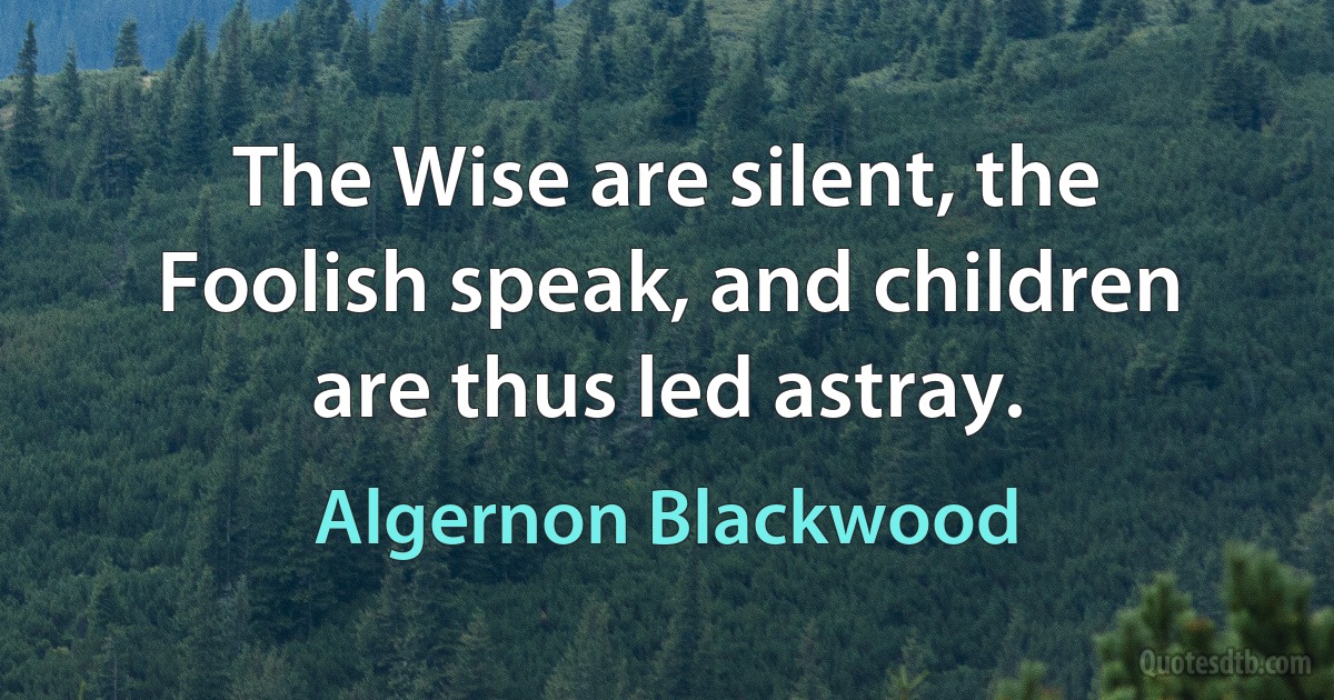 The Wise are silent, the Foolish speak, and children are thus led astray. (Algernon Blackwood)