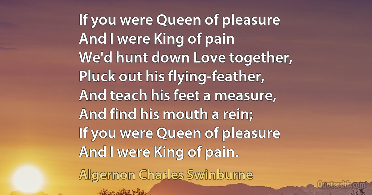 If you were Queen of pleasure
And I were King of pain
We'd hunt down Love together,
Pluck out his flying-feather,
And teach his feet a measure,
And find his mouth a rein;
If you were Queen of pleasure
And I were King of pain. (Algernon Charles Swinburne)