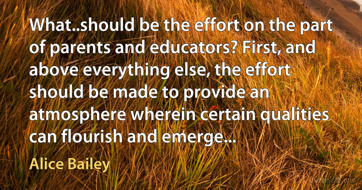 What..should be the effort on the part of parents and educators? First, and above everything else, the effort should be made to provide an atmosphere wherein certain qualities can flourish and emerge... (Alice Bailey)