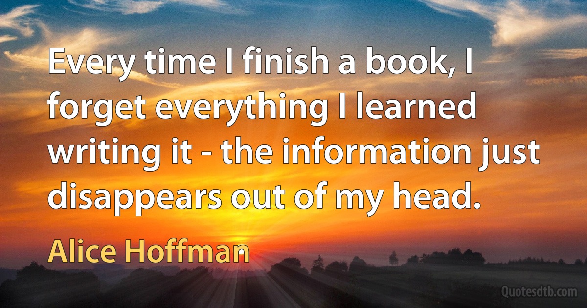 Every time I finish a book, I forget everything I learned writing it - the information just disappears out of my head. (Alice Hoffman)