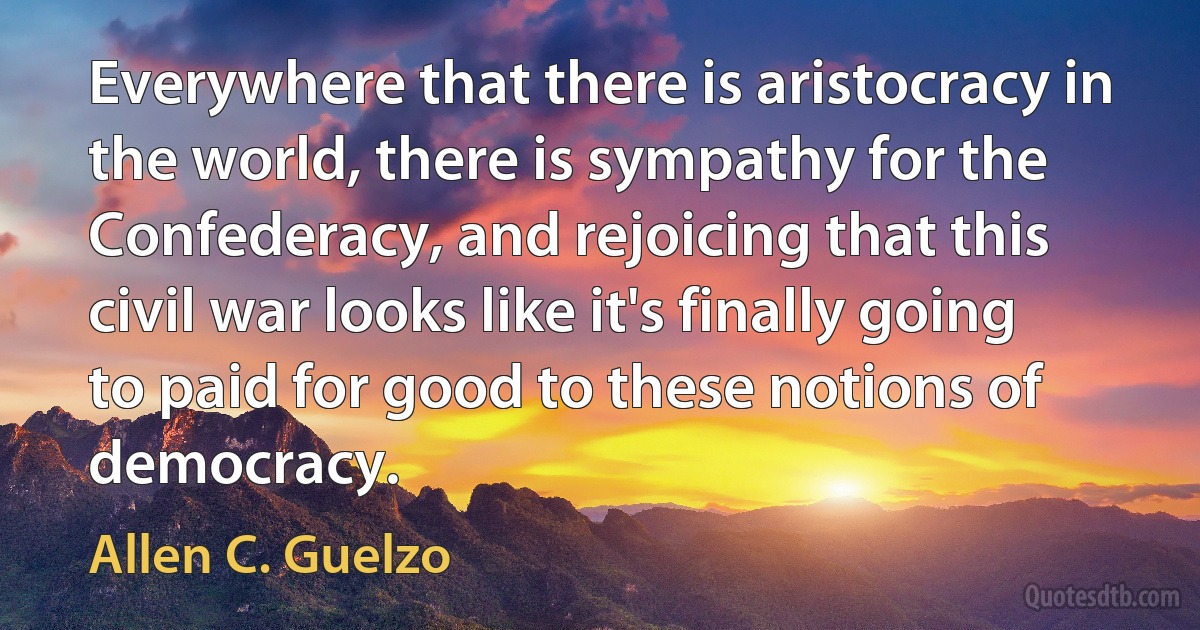 Everywhere that there is aristocracy in the world, there is sympathy for the Confederacy, and rejoicing that this civil war looks like it's finally going to paid for good to these notions of democracy. (Allen C. Guelzo)