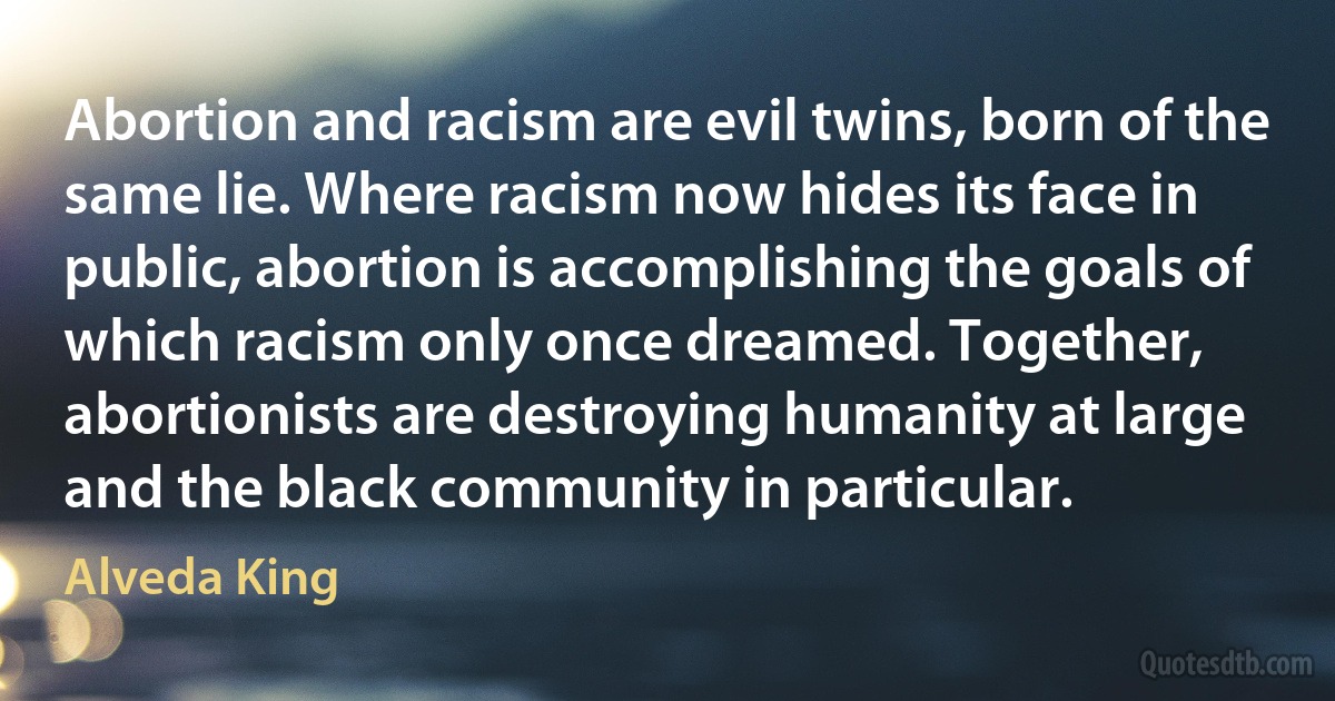 Abortion and racism are evil twins, born of the same lie. Where racism now hides its face in public, abortion is accomplishing the goals of which racism only once dreamed. Together, abortionists are destroying humanity at large and the black community in particular. (Alveda King)