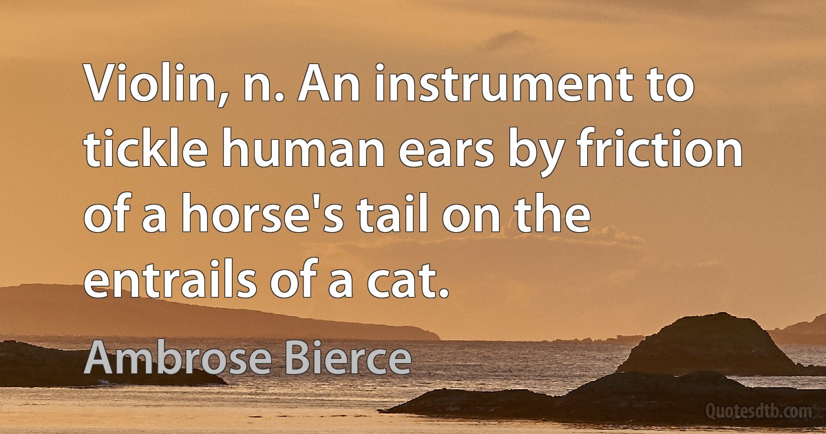 Violin, n. An instrument to tickle human ears by friction of a horse's tail on the entrails of a cat. (Ambrose Bierce)