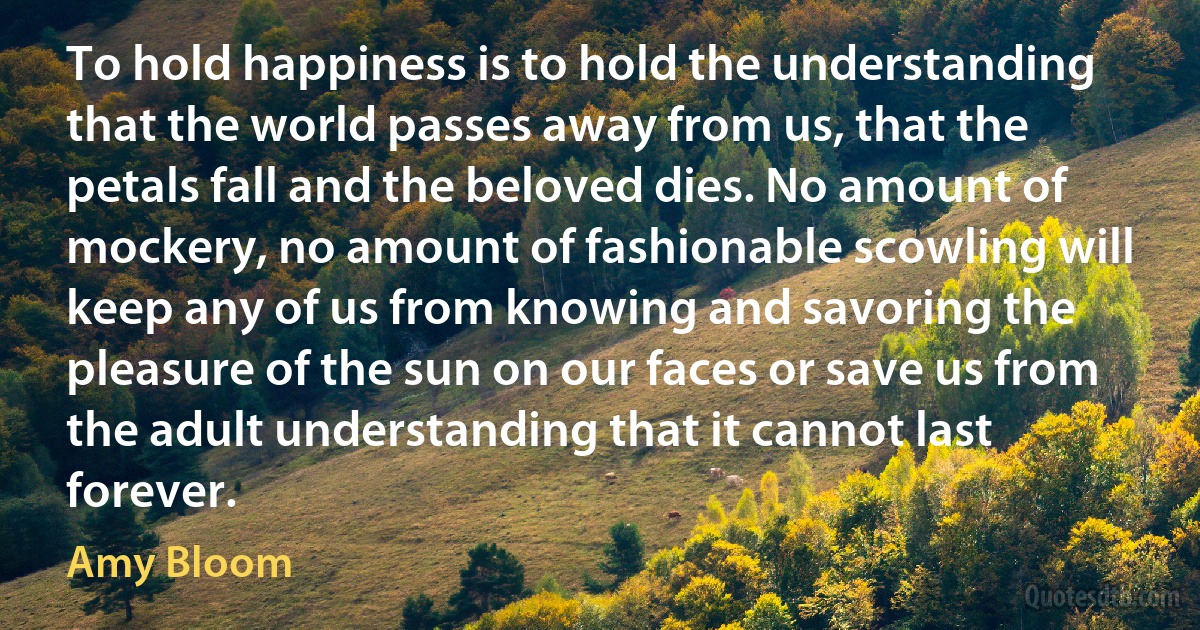 To hold happiness is to hold the understanding that the world passes away from us, that the petals fall and the beloved dies. No amount of mockery, no amount of fashionable scowling will keep any of us from knowing and savoring the pleasure of the sun on our faces or save us from the adult understanding that it cannot last forever. (Amy Bloom)