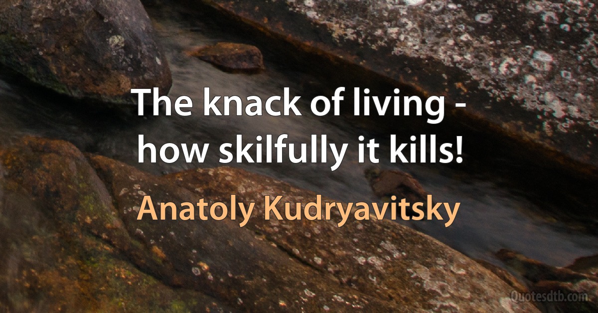 The knack of living -
how skilfully it kills! (Anatoly Kudryavitsky)