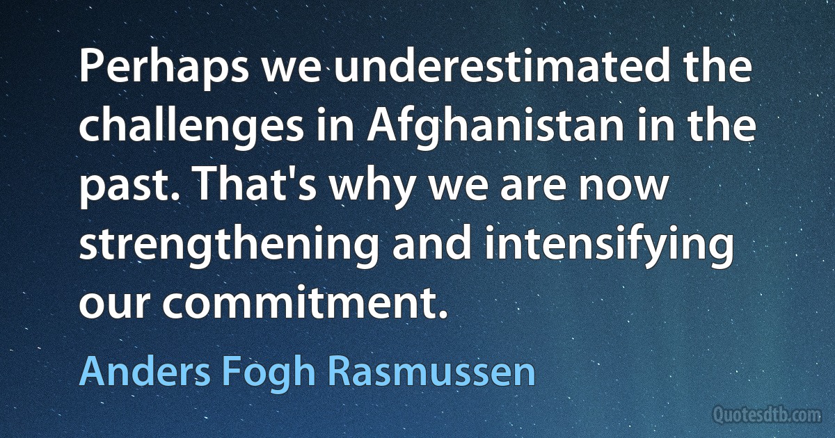 Perhaps we underestimated the challenges in Afghanistan in the past. That's why we are now strengthening and intensifying our commitment. (Anders Fogh Rasmussen)