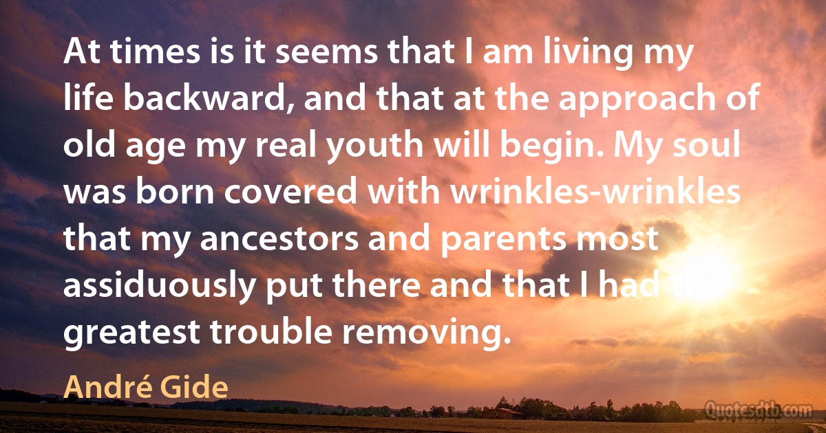 At times is it seems that I am living my life backward, and that at the approach of old age my real youth will begin. My soul was born covered with wrinkles-wrinkles that my ancestors and parents most assiduously put there and that I had the greatest trouble removing. (André Gide)