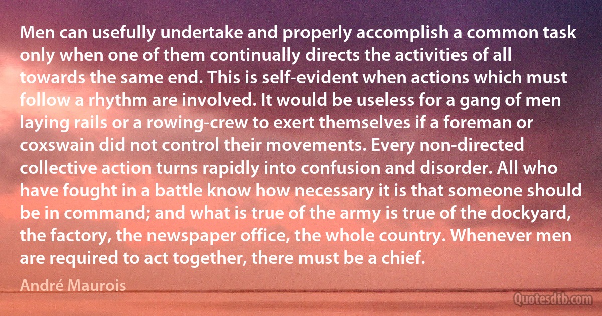 Men can usefully undertake and properly accomplish a common task only when one of them continually directs the activities of all towards the same end. This is self-evident when actions which must follow a rhythm are involved. It would be useless for a gang of men laying rails or a rowing-crew to exert themselves if a foreman or coxswain did not control their movements. Every non-directed collective action turns rapidly into confusion and disorder. All who have fought in a battle know how necessary it is that someone should be in command; and what is true of the army is true of the dockyard, the factory, the newspaper office, the whole country. Whenever men are required to act together, there must be a chief. (André Maurois)