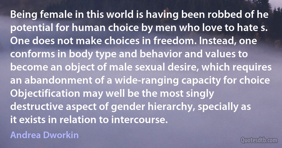 Being female in this world is having been robbed of he potential for human choice by men who love to hate s. One does not make choices in freedom. Instead, one conforms in body type and behavior and values to become an object of male sexual desire, which requires an abandonment of a wide-ranging capacity for choice Objectification may well be the most singly destructive aspect of gender hierarchy, specially as it exists in relation to intercourse. (Andrea Dworkin)