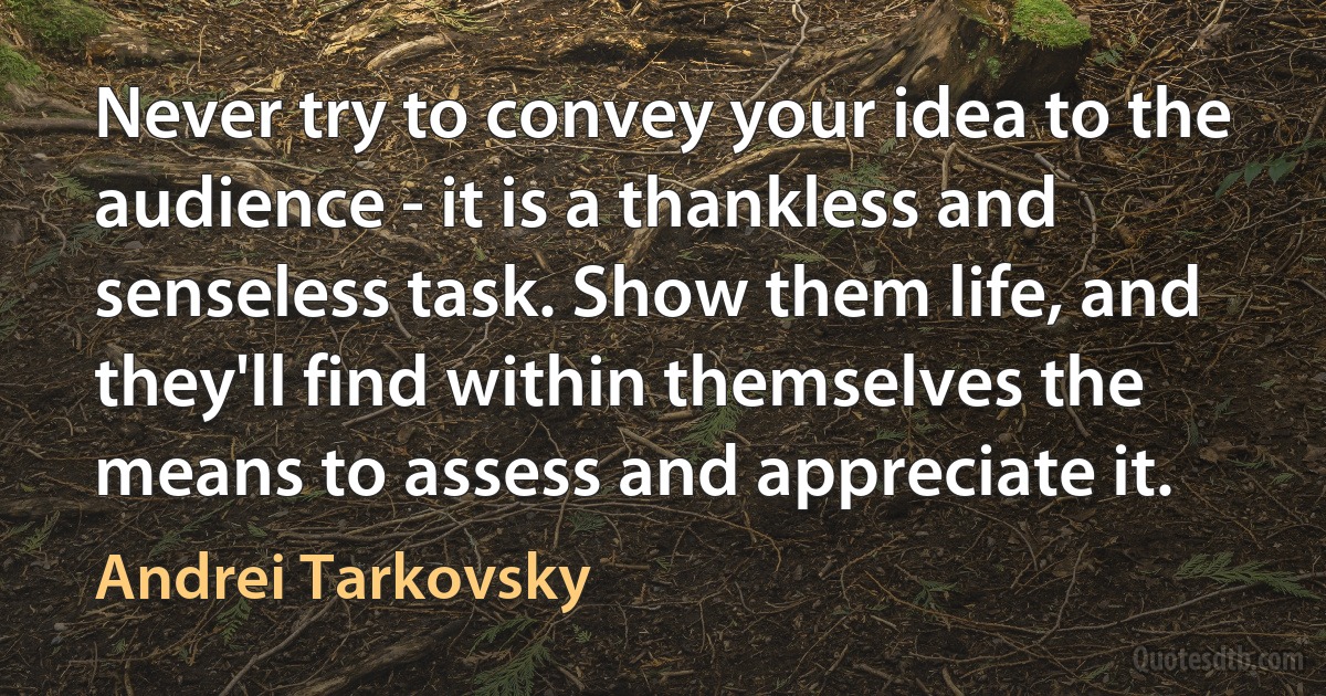 Never try to convey your idea to the audience - it is a thankless and senseless task. Show them life, and they'll find within themselves the means to assess and appreciate it. (Andrei Tarkovsky)