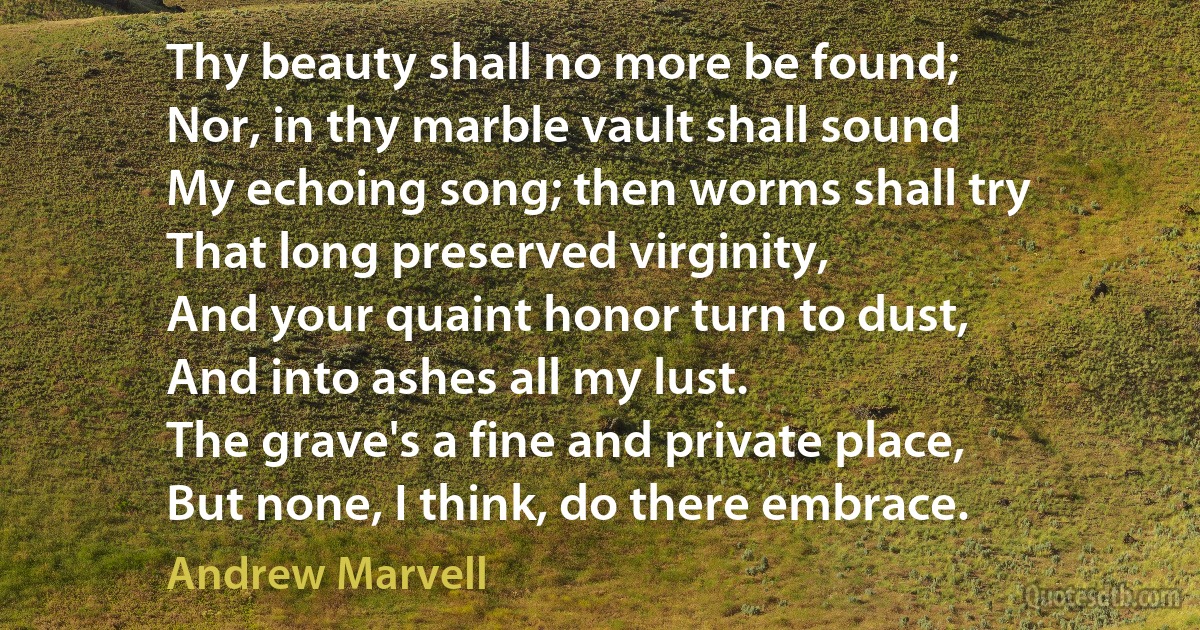 Thy beauty shall no more be found;
Nor, in thy marble vault shall sound
My echoing song; then worms shall try
That long preserved virginity,
And your quaint honor turn to dust,
And into ashes all my lust.
The grave's a fine and private place,
But none, I think, do there embrace. (Andrew Marvell)