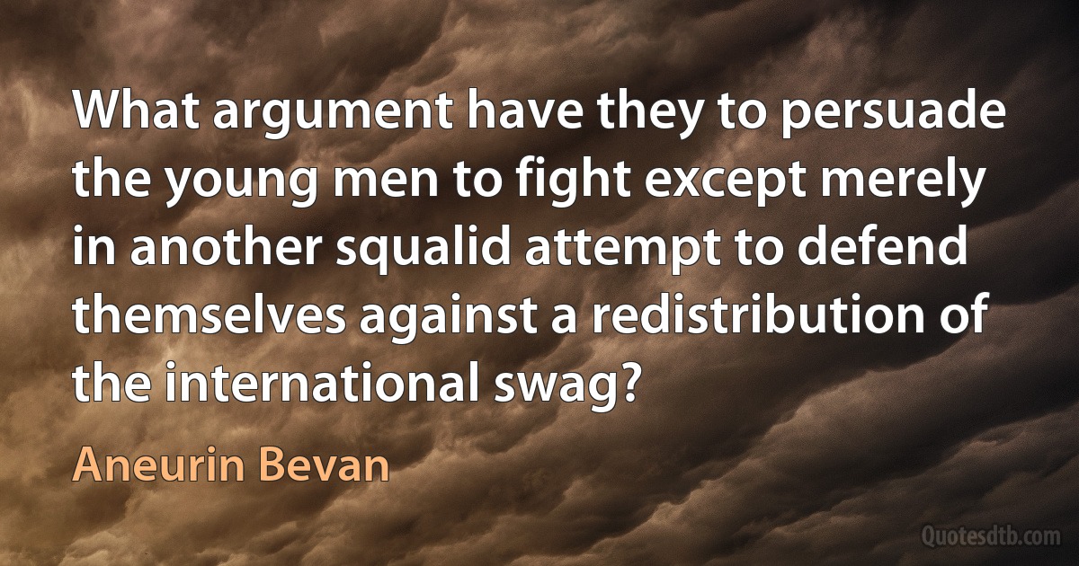 What argument have they to persuade the young men to fight except merely in another squalid attempt to defend themselves against a redistribution of the international swag? (Aneurin Bevan)