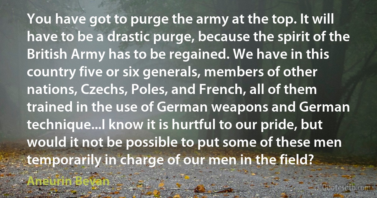 You have got to purge the army at the top. It will have to be a drastic purge, because the spirit of the British Army has to be regained. We have in this country five or six generals, members of other nations, Czechs, Poles, and French, all of them trained in the use of German weapons and German technique...I know it is hurtful to our pride, but would it not be possible to put some of these men temporarily in charge of our men in the field? (Aneurin Bevan)