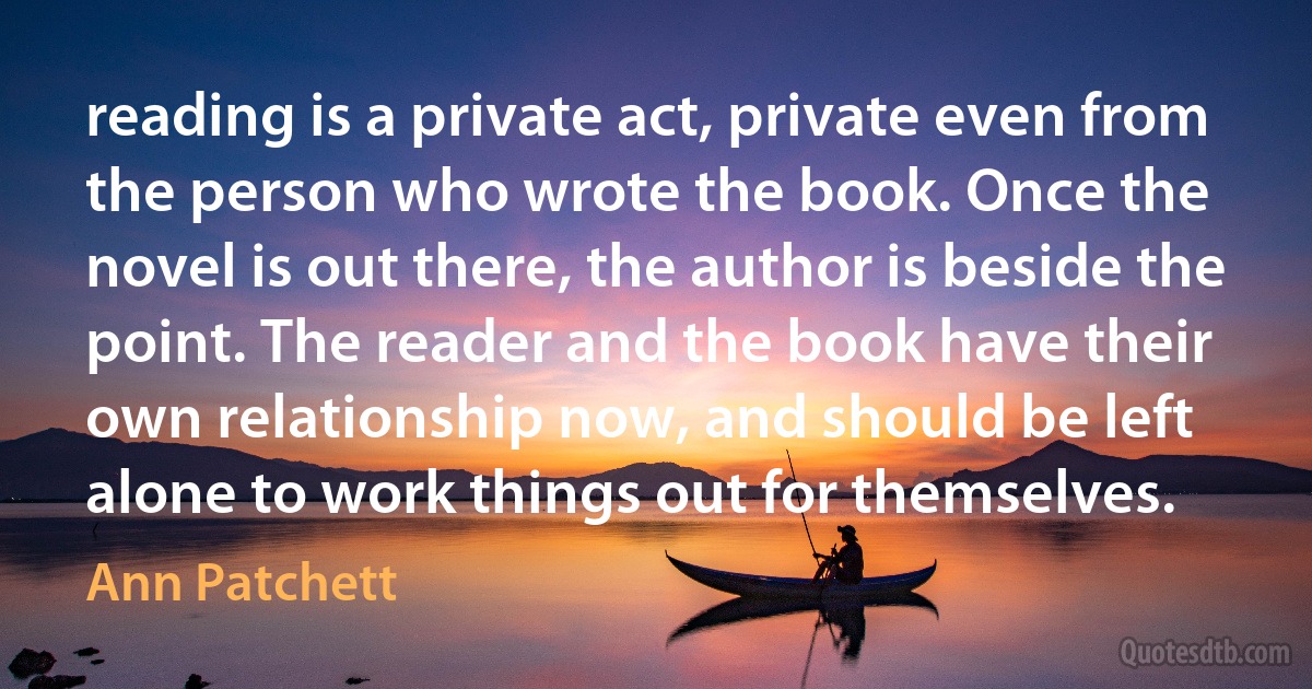 reading is a private act, private even from the person who wrote the book. Once the novel is out there, the author is beside the point. The reader and the book have their own relationship now, and should be left alone to work things out for themselves. (Ann Patchett)