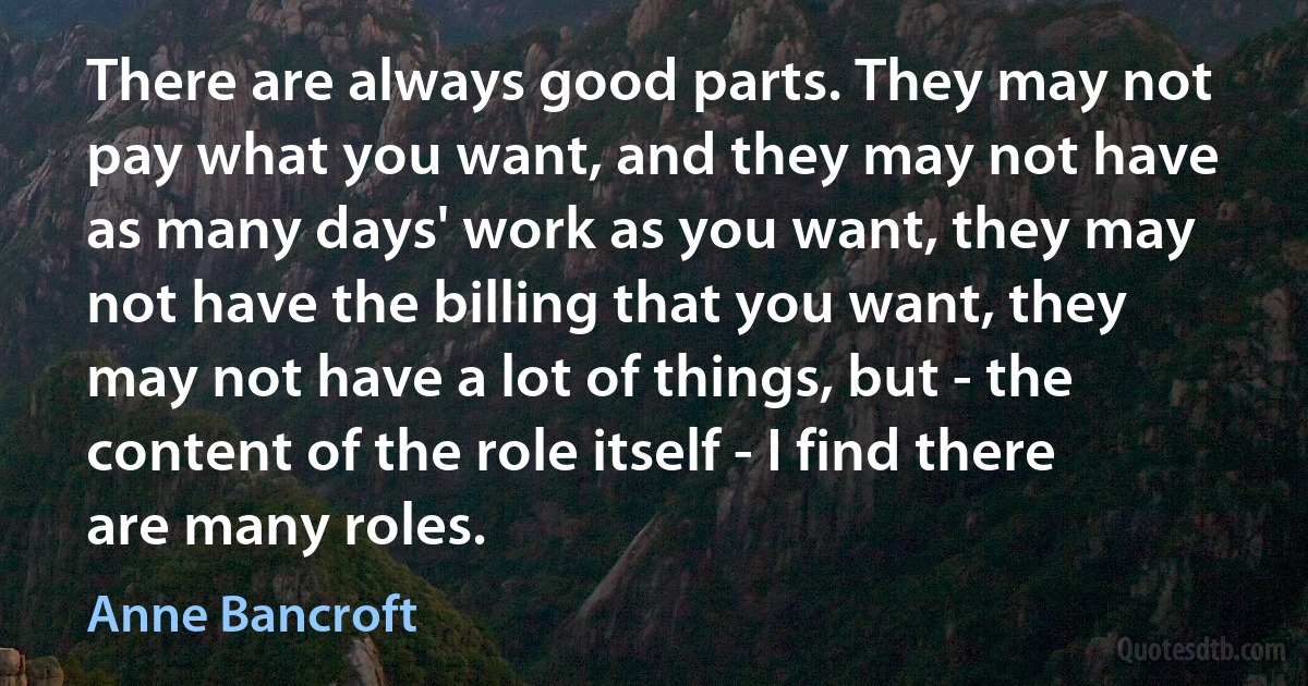 There are always good parts. They may not pay what you want, and they may not have as many days' work as you want, they may not have the billing that you want, they may not have a lot of things, but - the content of the role itself - I find there are many roles. (Anne Bancroft)