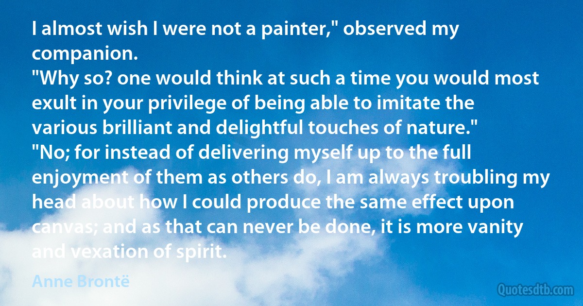 I almost wish I were not a painter," observed my companion.
"Why so? one would think at such a time you would most exult in your privilege of being able to imitate the various brilliant and delightful touches of nature."
"No; for instead of delivering myself up to the full enjoyment of them as others do, I am always troubling my head about how I could produce the same effect upon canvas; and as that can never be done, it is more vanity and vexation of spirit. (Anne Brontë)