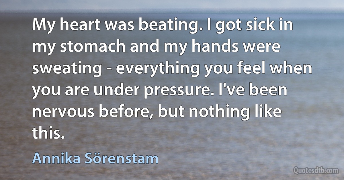 My heart was beating. I got sick in my stomach and my hands were sweating - everything you feel when you are under pressure. I've been nervous before, but nothing like this. (Annika Sörenstam)