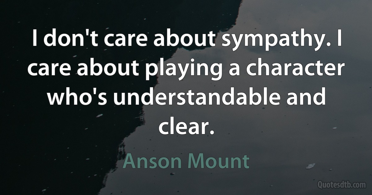 I don't care about sympathy. I care about playing a character who's understandable and clear. (Anson Mount)