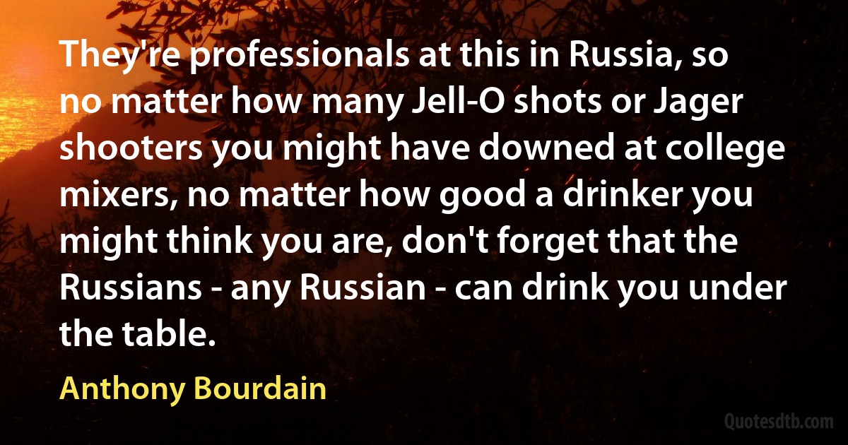 They're professionals at this in Russia, so no matter how many Jell-O shots or Jager shooters you might have downed at college mixers, no matter how good a drinker you might think you are, don't forget that the Russians - any Russian - can drink you under the table. (Anthony Bourdain)