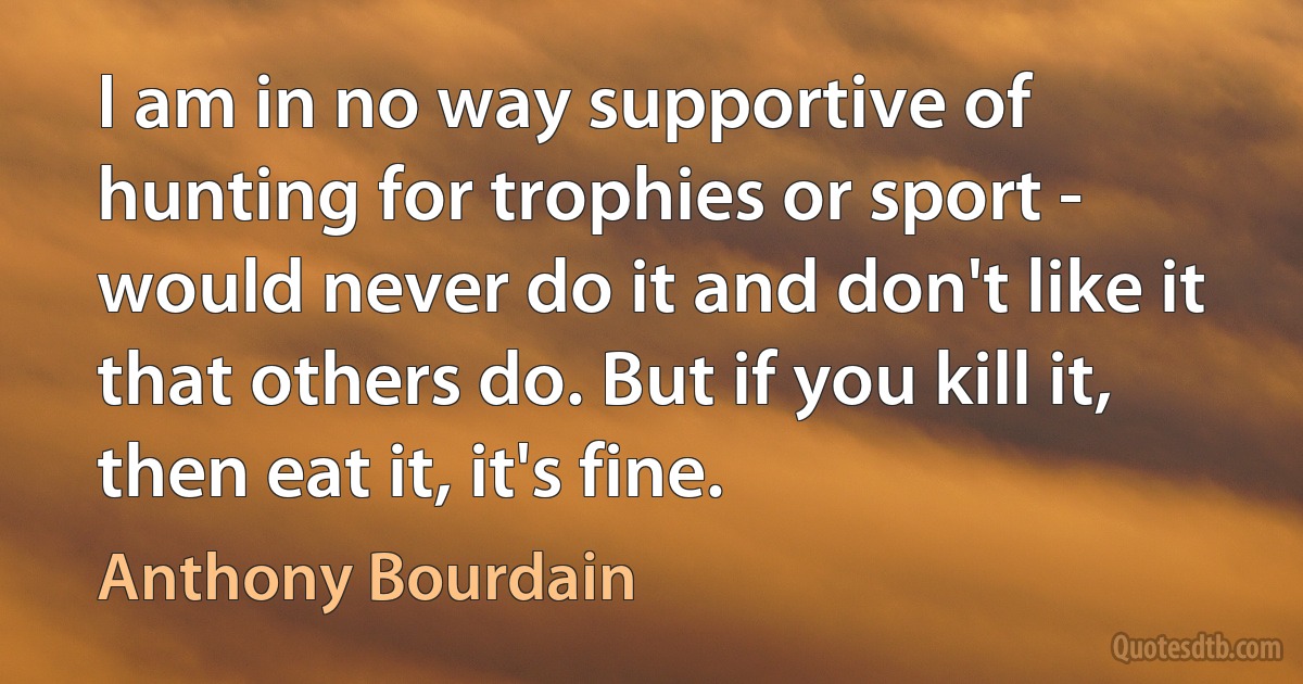 I am in no way supportive of hunting for trophies or sport - would never do it and don't like it that others do. But if you kill it, then eat it, it's fine. (Anthony Bourdain)