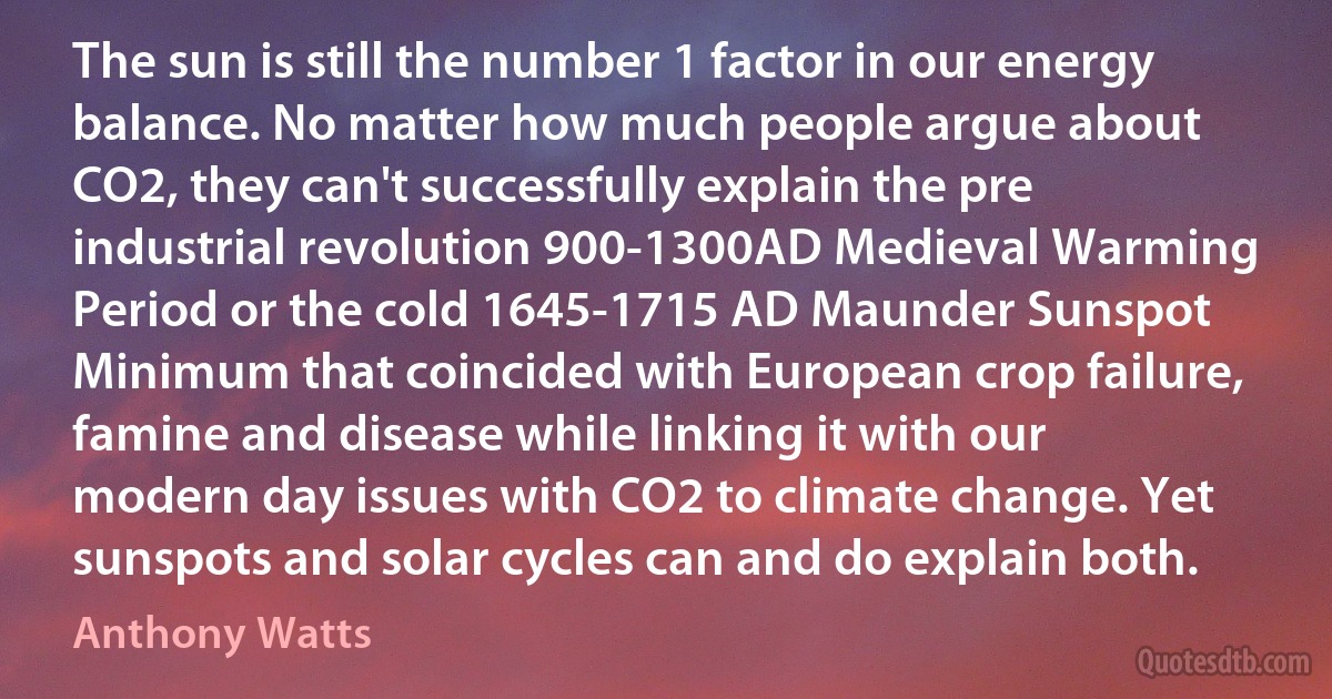 The sun is still the number 1 factor in our energy balance. No matter how much people argue about CO2, they can't successfully explain the pre industrial revolution 900-1300AD Medieval Warming Period or the cold 1645-1715 AD Maunder Sunspot Minimum that coincided with European crop failure, famine and disease while linking it with our modern day issues with CO2 to climate change. Yet sunspots and solar cycles can and do explain both. (Anthony Watts)