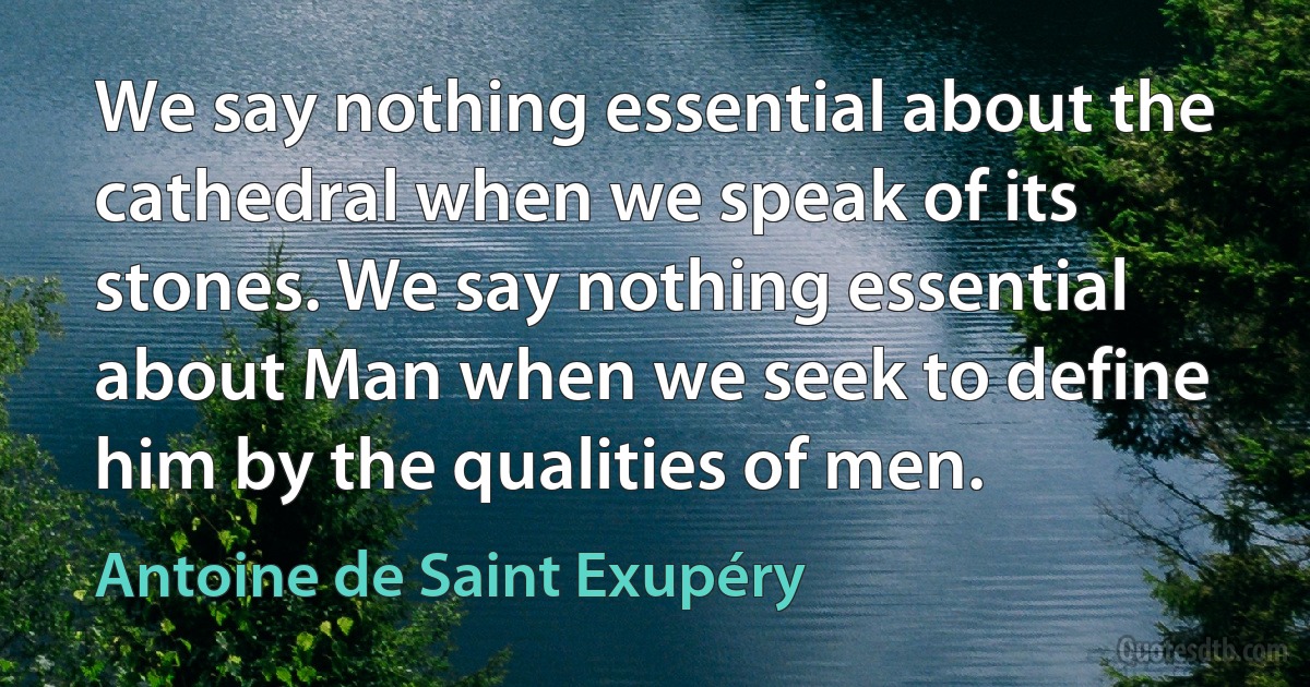 We say nothing essential about the cathedral when we speak of its stones. We say nothing essential about Man when we seek to define him by the qualities of men. (Antoine de Saint Exupéry)