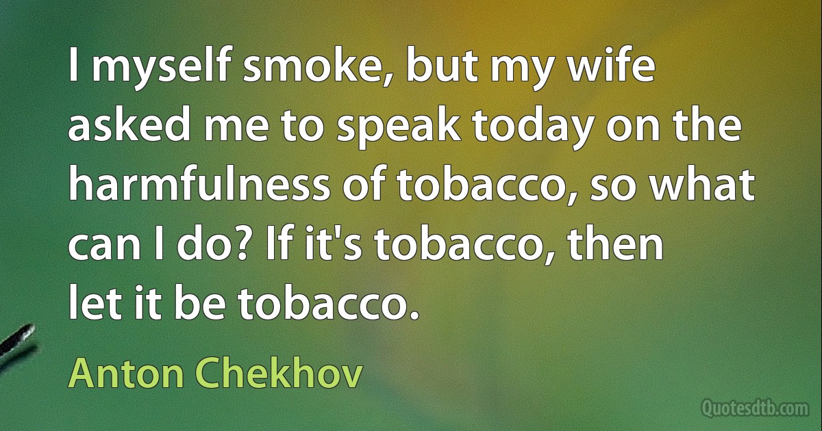 I myself smoke, but my wife asked me to speak today on the harmfulness of tobacco, so what can I do? If it's tobacco, then let it be tobacco. (Anton Chekhov)