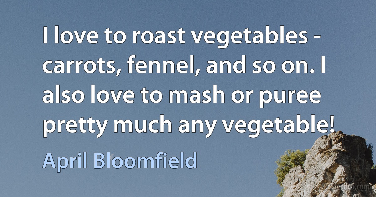 I love to roast vegetables - carrots, fennel, and so on. I also love to mash or puree pretty much any vegetable! (April Bloomfield)