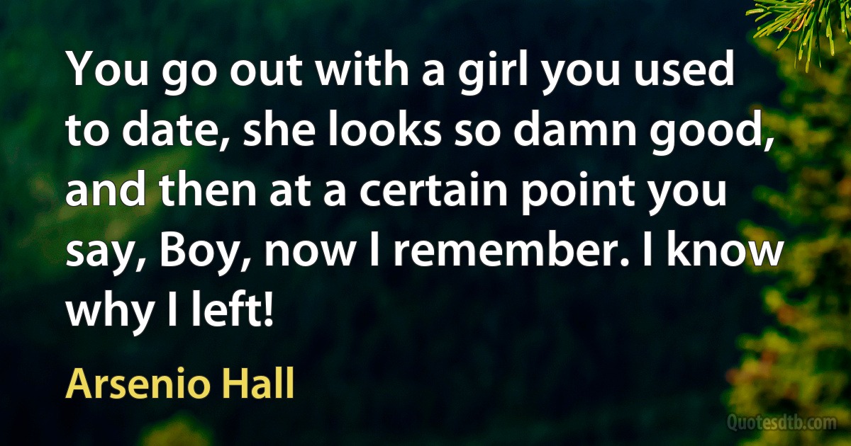 You go out with a girl you used to date, she looks so damn good, and then at a certain point you say, Boy, now I remember. I know why I left! (Arsenio Hall)