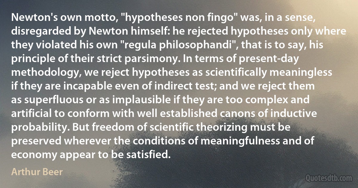 Newton's own motto, "hypotheses non fingo" was, in a sense, disregarded by Newton himself: he rejected hypotheses only where they violated his own "regula philosophandi", that is to say, his principle of their strict parsimony. In terms of present-day methodology, we reject hypotheses as scientifically meaningless if they are incapable even of indirect test; and we reject them as superfluous or as implausible if they are too complex and artificial to conform with well established canons of inductive probability. But freedom of scientific theorizing must be preserved wherever the conditions of meaningfulness and of economy appear to be satisfied. (Arthur Beer)