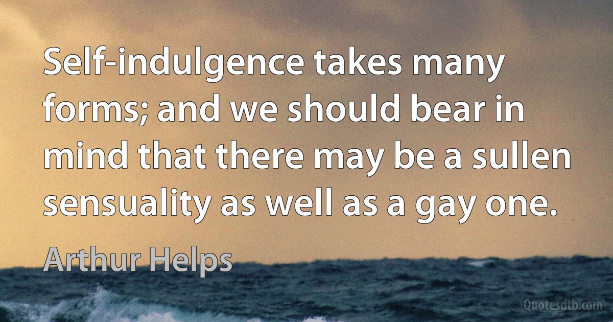 Self-indulgence takes many forms; and we should bear in mind that there may be a sullen sensuality as well as a gay one. (Arthur Helps)