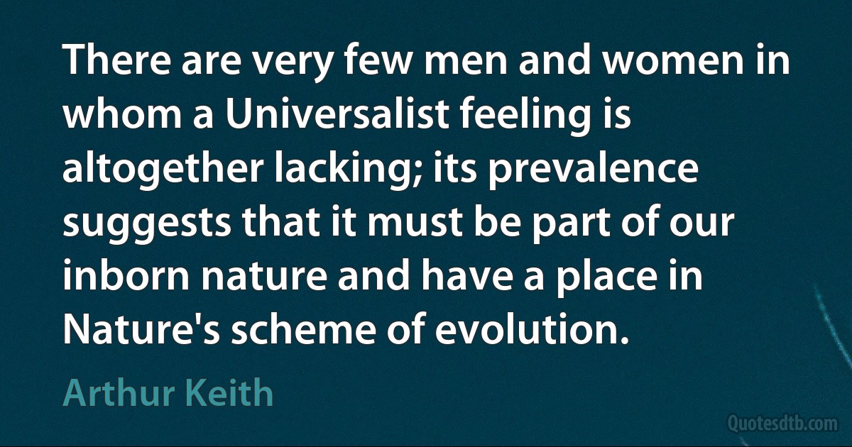 There are very few men and women in whom a Universalist feeling is altogether lacking; its prevalence suggests that it must be part of our inborn nature and have a place in Nature's scheme of evolution. (Arthur Keith)